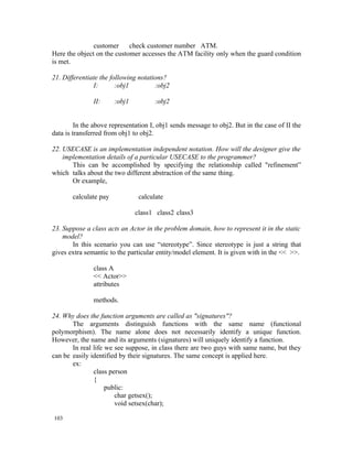 customer     check customer number ATM.
Here the object on the customer accesses the ATM facility only when the guard condition
is met.

21. Differentiate the following notations?
               I:       :obj1         :obj2

               II:     :obj1          :obj2


         In the above representation I, obj1 sends message to obj2. But in the case of II the
data is transferred from obj1 to obj2.

22. USECASE is an implementation independent notation. How will the designer give the
    implementation details of a particular USECASE to the programmer?
       This can be accomplished by specifying the relationship called "refinement”
which talks about the two different abstraction of the same thing.
       Or example,

       calculate pay            calculate

                               class1 class2 class3

23. Suppose a class acts an Actor in the problem domain, how to represent it in the static
    model?
       In this scenario you can use “stereotype”. Since stereotype is just a string that
gives extra semantic to the particular entity/model element. It is given with in the << >>.

               class A
               << Actor>>
               attributes

               methods.

24. Why does the function arguments are called as "signatures"?
       The arguments distinguish functions with the same name (functional
polymorphism). The name alone does not necessarily identify a unique function.
However, the name and its arguments (signatures) will uniquely identify a function.
       In real life we see suppose, in class there are two guys with same name, but they
can be easily identified by their signatures. The same concept is applied here.
       ex:
               class person
               {
                    public:
                       char getsex();
                       void setsex(char);

103
 