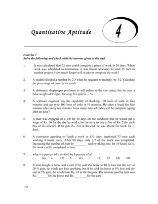 Quantitative Aptitude

     Quantitative Aptitude
Exercise 1
Solve the following and check with the answers given at the end.

1.      It was calculated that 75 men could complete a piece of work in 20 days. When
        work was scheduled to commence, it was found necessary to send 25 men to
        another project. How much longer will it take to complete the work?

2.     A student divided a number by 2/3 when he required to multiply by 3/2. Calculate
       the percentage of error in his result.

3.     A dishonest shopkeeper professes to sell pulses at the cost price, but he uses a
       false weight of 950gm. for a kg. His gain is …%.

4.     A software engineer has the capability of thinking 100 lines of code in five
       minutes and can type 100 lines of code in 10 minutes. He takes a break for five
       minutes after every ten minutes. How many lines of codes will he complete typing
       after an hour?

5.     A man was engaged on a job for 30 days on the condition that he would get a
       wage of Rs. 10 for the day he works, but he have to pay a fine of Rs. 2 for each
       day of his absence. If he gets Rs. 216 at the end, he was absent for work for ...
       days.

6.     A contractor agreeing to finish a work in 150 days, employed 75 men each
       working 8 hours daily. After 90 days, only 2/7 of the work was completed.
       Increasing the number of men by ________ each working now for 10 hours daily,
       the work can be completed in time.

7.     what is a percent of b divided by b percent of a?
               (a)    a       (b)     b      (c)     1     (d)     10     (d)    100

8.     A man bought a horse and a cart. If he sold the horse at 10 % loss and the cart at
       20 % gain, he would not lose anything; but if he sold the horse at 5% loss and the
       cart at 5% gain, he would lose Rs. 10 in the bargain. The amount paid by him was
       Rs._______ for the horse and Rs.________ for the cart.


105
 