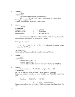 5.    Answer:
             7 days
      Explanation:
             The equation portraying the given problem is:
              10 * x – 2 * (30 – x) = 216 where x is the number of working days.
      Solving this we get x = 23
      Number of days he was absent was 7 (30-23) days.

6.    Answer:
            150 men.
      Explanation:
      One day’s work                 =       2 / (7 * 90)
      One hour’s work                =       2 / (7 * 90 * 8)
      One man’s work                 =       2 / (7 * 90 * 8 * 75)

              The remaining work (5/7) has to be completed within 60 days, because the
      total number of days allotted for the project is 150 days.

      So we get the equation

            (2 * 10 * x * 60) / (7 * 90 * 8 * 75) = 5/7 where x is the number of men
      working after the 90th day.

      We get x = 225
      Since we have 75 men already, it is enough to add only 150 men.

7.    Answer:
            (c) 1
      Explanation:
            a percent of b : (a/100) * b
            b percent of a : (b/100) * a
            a percent of b divided by b percent of a : ((a / 100 )*b) / (b/100) * a )) = 1

8.    Answer:
              Cost price of horse = Rs. 400 & the cost price of cart = 200.
      Explanation:-
      Let x be the cost price of the horse and y be the cost price of the cart.
      In the first sale there is no loss or profit. (i.e.) The loss obtained is equal to the
      gain.

             Therefore       (10/100) * x    = (20/100) * y

                                    X        = 2 * y -----------------(1)
      In the second sale, he lost Rs. 10. (i.e.) The loss is greater than the profit by Rs.
      10.

110
 