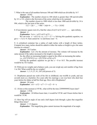 7. What is the sum of all numbers between 100 and 1000 which are divisible by 14 ?
       Answer : 35392
       Explanation : The number closest to 100 which is greater than 100 and divisible
by 14 is 112, which is the first term of the series which has to be summed.
               The number closest to 1000 which is less than 1000 and divisible by 14 is
994, which is the last term of the series.
               112 + 126 + .... + 994 = 14(8+9+ ... + 71) = 35392

8. If s(a) denotes square root of a, find the value of s(12+s(12+s(12+ ...... upto infinity.
         Answer : 4
         Explanation : Let x = s(12+s(12+s(12+.....
         We can write x = s(12+x). i.e., x^2 = 12 + x. Solving this quadratic equation, we
get x = -3 or x=4. Sum cannot be -ve and hence sum = 4.

9. A cylindrical container has a radius of eight inches with a height of three inches.
Compute how many inches should be added to either the radius or height to give the same
increase in volume?
       Answer : 16/3 inches
       Explanation : Let x be the amount of increase. The volume will increase by the
same amount if the radius increased or the height is increased.
       So, the effect on increasing height is equal to the effect on increasing the radius.
       i.e., (22/7)*8*8*(3+x) = (22/7)*(8+x)*(8+x)*3
       Solving the quadratic equation we get the x = 0 or 16/3. The possible increase
would be by 16/3 inches.

10. With just six weights and a balance scale, you can weigh any unit number of kgs from
1 to 364. What could be the six weights?
       Answer : 1, 3, 9, 27, 81, 243 (All powers of 3)

11. Diophantus passed one sixth of his life in childhood, one twelfth in youth, and one
seventh more as a bachelor; five years after his marriage a son was born who died four
years before his father at half his final age. How old is Diophantus?
       Answer : 84 years
       Explanation : x/6 + x/12 + x/7 + 5 + x/2 + 4 = x

12 . If time at this moment is 9 P.M., what will be the time 23999999992 hours later?
         Answer : 1 P.M.
         Explanation : 24 billion hours later, it would be 9 P.M. and 8 hours before that it
would be 1 P.M.

13. How big will an angle of one and a half degree look through a glass that magnifies
things three times?
        Answer : 1 1/2 degrees
        Explanation : The magnifying glass cannot increase the magnitude of an angle.



117
 