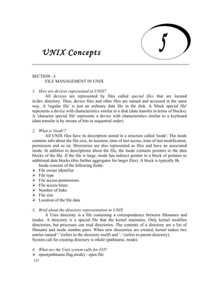 UNIX Concepts

    UNIX Concepts
SECTION - I
     FILE MANAGEMENT IN UNIX

1. How are devices represented in UNIX?
        All devices are represented by files called special files that are located
in/dev directory. Thus, device files and other files are named and accessed in the same
way. A 'regular file' is just an ordinary data file in the disk. A 'block special file'
represents a device with characteristics similar to a disk (data transfer in terms of blocks).
A 'character special file' represents a device with characteristics similar to a keyboard
(data transfer is by stream of bits in sequential order).

2. What is 'inode'?
        All UNIX files have its description stored in a structure called 'inode'. The inode
contains info about the file-size, its location, time of last access, time of last modification,
permission and so on. Directories are also represented as files and have an associated
inode. In addition to descriptions about the file, the inode contains pointers to the data
blocks of the file. If the file is large, inode has indirect pointer to a block of pointers to
additional data blocks (this further aggregates for larger files). A block is typically 8k.
    Inode consists of the following fields:
 File owner identifier
 File type
 File access permissions
 File access times
 Number of links
 File size
 Location of the file data

3. Brief about the directory representation in UNIX
        A Unix directory is a file containing a correspondence between filenames and
inodes. A directory is a special file that the kernel maintains. Only kernel modifies
directories, but processes can read directories. The contents of a directory are a list of
filename and inode number pairs. When new directories are created, kernel makes two
entries named '.' (refers to the directory itself) and '..' (refers to parent directory).
System call for creating directory is mkdir (pathname, mode).

4. What are the Unix system calls for I/O?
 open(pathname,flag,mode) - open file
123
 