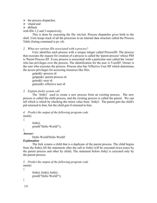  the process dispatcher,
 vhand and
 dbflush
with IDs 1,2 and 3 respectively.
        This is done by executing the file /etc/init. Process dispatcher gives birth to the
shell. Unix keeps track of all the processes in an internal data structure called the Process
Table (listing command is ps -el).

2. What are various IDs associated with a process?
        Unix identifies each process with a unique integer called ProcessID. The process
that executes the request for creation of a process is called the 'parent process' whose PID
is 'Parent Process ID'. Every process is associated with a particular user called the 'owner'
who has privileges over the process. The identification for the user is 'UserID'. Owner is
the user who executes the process. Process also has 'Effective User ID' which determines
the access privileges for accessing resources like files.
        getpid() -process id
        getppid() -parent process id
        getuid() -user id
        geteuid() -effective user id

3. Explain fork() system call.
        The `fork()' used to create a new process from an existing process. The new
process is called the child process, and the existing process is called the parent. We can
tell which is which by checking the return value from `fork()'. The parent gets the child's
pid returned to him, but the child gets 0 returned to him.

4. Predict the output of the following program code
main()
{
        fork();
        printf("Hello World!");
}
Answer:
        Hello World!Hello World!
Explanation:
        The fork creates a child that is a duplicate of the parent process. The child begins
from the fork().All the statements after the call to fork() will be executed twice.(once by
the parent process and other by child). The statement before fork() is executed only by
the parent process.

5. Predict the output of the following program code
main()
{
       fork(); fork(); fork();
       printf("Hello World!");
}

126
 