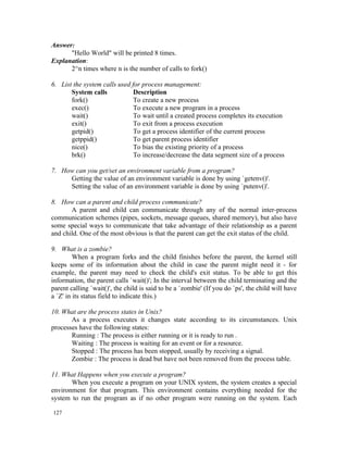 Answer:
      "Hello World" will be printed 8 times.
Explanation:
      2^n times where n is the number of calls to fork()

6. List the system calls used for process management:
       System calls            Description
       fork()                  To create a new process
       exec()                  To execute a new program in a process
       wait()                  To wait until a created process completes its execution
       exit()                  To exit from a process execution
       getpid()                To get a process identifier of the current process
       getppid()               To get parent process identifier
       nice()                  To bias the existing priority of a process
       brk()                   To increase/decrease the data segment size of a process

7. How can you get/set an environment variable from a program?
     Getting the value of an environment variable is done by using `getenv()'.
     Setting the value of an environment variable is done by using `putenv()'.

8. How can a parent and child process communicate?
       A parent and child can communicate through any of the normal inter-process
communication schemes (pipes, sockets, message queues, shared memory), but also have
some special ways to communicate that take advantage of their relationship as a parent
and child. One of the most obvious is that the parent can get the exit status of the child.

9. What is a zombie?
         When a program forks and the child finishes before the parent, the kernel still
keeps some of its information about the child in case the parent might need it - for
example, the parent may need to check the child's exit status. To be able to get this
information, the parent calls `wait()'; In the interval between the child terminating and the
parent calling `wait()', the child is said to be a `zombie' (If you do `ps', the child will have
a `Z' in its status field to indicate this.)

10. What are the process states in Unix?
       As a process executes it changes state according to its circumstances. Unix
processes have the following states:
       Running : The process is either running or it is ready to run .
       Waiting : The process is waiting for an event or for a resource.
       Stopped : The process has been stopped, usually by receiving a signal.
       Zombie : The process is dead but have not been removed from the process table.

11. What Happens when you execute a program?
       When you execute a program on your UNIX system, the system creates a special
environment for that program. This environment contains everything needed for the
system to run the program as if no other program were running on the system. Each

127
 