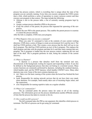 process has process context, which is everything that is unique about the state of the
program you are currently running. Every time you execute a program the UNIX system
does a fork, which performs a series of operations to create a process context and then
execute your program in that context. The steps include the following:
 Allocate a slot in the process table, a list of currently running programs kept by
   UNIX.
 Assign a unique process identifier (PID) to the process.
 iCopy the context of the parent, the process that requested the spawning of the new
   process.
 Return the new PID to the parent process. This enables the parent process to examine
   or control the process directly.
After the fork is complete, UNIX runs your program.

12. What Happens when you execute a command?
        When you enter 'ls' command to look at the contents of your current working
directory, UNIX does a series of things to create an environment for ls and the run it: The
shell has UNIX perform a fork. This creates a new process that the shell will use to run
the ls program. The shell has UNIX perform an exec of the ls program. This replaces the
shell program and data with the program and data for ls and then starts running that new
program. The ls program is loaded into the new process context, replacing the text and
data of the shell. The ls program performs its task, listing the contents of the current
directory.

13. What is a Daemon?
        A daemon is a process that detaches itself from the terminal and runs,
disconnected, in the background, waiting for requests and responding to them. It can also
be defined as the background process that does not belong to a terminal session. Many
system functions are commonly performed by daemons, including the sendmail daemon,
which handles mail, and the NNTP daemon, which handles USENET news. Many other
daemons may exist. Some of the most common daemons are:
 init: Takes over the basic running of the system when the kernel has finished the boot
    process.
 inetd: Responsible for starting network services that do not have their own stand-
    alone daemons. For example, inetd usually takes care of incoming rlogin, telnet, and
    ftp connections.
 cron: Responsible for running repetitive tasks on a regular schedule.

14. What is 'ps' command for?
        The ps command prints the process status for some or all of the running
processes. The information given are the process identification number (PID),the amount
of time that the process has taken to execute so far etc.

15. How would you kill a process?
       The kill command takes the PID as one argument; this identifies which process to
terminate. The PID of a process can be got using 'ps' command.


128
 