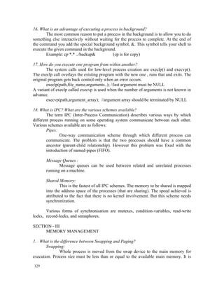 16. What is an advantage of executing a process in background?
       The most common reason to put a process in the background is to allow you to do
something else interactively without waiting for the process to complete. At the end of
the command you add the special background symbol, &. This symbol tells your shell to
execute the given command in the background.
       Example: cp *.* ../backup&           (cp is for copy)

17. How do you execute one program from within another?
        The system calls used for low-level process creation are execlp() and execvp().
The execlp call overlays the existing program with the new one , runs that and exits. The
original program gets back control only when an error occurs.
        execlp(path,file_name,arguments..); //last argument must be NULL
A variant of execlp called execvp is used when the number of arguments is not known in
advance.
        execvp(path,argument_array); //argument array should be terminated by NULL

18. What is IPC? What are the various schemes available?
        The term IPC (Inter-Process Communication) describes various ways by which
different process running on some operating system communicate between each other.
Various schemes available are as follows:
        Pipes:
               One-way communication scheme through which different process can
        communicate. The problem is that the two processes should have a common
        ancestor (parent-child relationship). However this problem was fixed with the
        introduction of named-pipes (FIFO).

       Message Queues :
              Message queues can be used between related and unrelated processes
       running on a machine.

       Shared Memory:
               This is the fastest of all IPC schemes. The memory to be shared is mapped
       into the address space of the processes (that are sharing). The speed achieved is
       attributed to the fact that there is no kernel involvement. But this scheme needs
       synchronization.

       Various forms of synchronisation are mutexes, condition-variables, read-write
locks, record-locks, and semaphores.

SECTION - III
     MEMORY MANAGEMENT

1. What is the difference between Swapping and Paging?
       Swapping:
              Whole process is moved from the swap device to the main memory for
execution. Process size must be less than or equal to the available main memory. It is

129
 