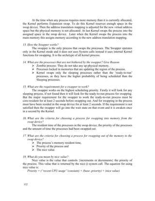 At the time when any process requires more memory than it is currently allocated,
the Kernel performs Expansion swap. To do this Kernel reserves enough space in the
swap device. Then the address translation mapping is adjusted for the new virtual address
space but the physical memory is not allocated. At last Kernel swaps the process into the
assigned space in the swap device. Later when the Kernel swaps the process into the
main memory this assigns memory according to the new address translation mapping.

13. How the Swapper works?
        The swapper is the only process that swaps the processes. The Swapper operates
only in the Kernel mode and it does not uses System calls instead it uses internal Kernel
functions for swapping. It is the archetype of all kernel process.

14. What are the processes that are not bothered by the swapper? Give Reason.
       Zombie process: They do not take any up physical memory.
       Processes locked in memories that are updating the region of the process.
       Kernel swaps only the sleeping processes rather than the ‘ready-to-run’
          processes, as they have the higher probability of being scheduled than the
          Sleeping processes.

15. What are the requirements for a swapper to work?
        The swapper works on the highest scheduling priority. Firstly it will look for any
sleeping process, if not found then it will look for the ready-to-run process for swapping.
But the major requirement for the swapper to work the ready-to-run process must be
core-resident for at least 2 seconds before swapping out. And for swapping in the process
must have been resided in the swap device for at least 2 seconds. If the requirement is not
satisfied then the swapper will go into the wait state on that event and it is awaken once
in a second by the Kernel.

16. What are the criteria for choosing a process for swapping into memory from the
    swap device?
       The resident time of the processes in the swap device, the priority of the processes
and the amount of time the processes had been swapped out.

17. What are the criteria for choosing a process for swapping out of the memory to the
    swap device?
        The process’s memory resident time,
        Priority of the process and
        The nice value.

18. What do you mean by nice value?
        Nice value is the value that controls {increments or decrements} the priority of
the process. This value that is returned by the nice () system call. The equation for using
nice value is:
    Priority = (“recent CPU usage”/constant) + (base- priority) + (nice value)



132
 