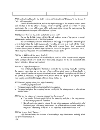 27.How the Kernel handles the fork() system call in traditional Unix and in the System V
Unix, while swapping?
       Kernel in traditional Unix, makes the duplicate copy of the parent’s address space
and attaches it to the child’s process, while swapping. Kernel in System V Unix,
manipulates the region tables, page table, and pfdata table entries, by incrementing the
reference count of the region table of shared regions.

28.Difference between the fork() and vfork() system call?
        During the fork() system call the Kernel makes a copy of the parent process’s
address space and attaches it to the child process.
        But the vfork() system call do not makes any copy of the parent’s address space,
so it is faster than the fork() system call. The child process as a result of the vfork()
system call executes exec() system call. The child process from vfork() system call
executes in the parent’s address space (this can overwrite the parent’s data and stack )
which suspends the parent process until the child process exits.

29.What is BSS(Block Started by Symbol)?
        A data representation at the machine level, that has initial values when a program
starts and tells about how much space the kernel allocates for the un-initialized data.
Kernel initializes it to zero at run-time.

30.What is Page-Stealer process?
        This is the Kernel process that makes rooms for the incoming pages, by swapping
the memory pages that are not the part of the working set of a process. Page-Stealer is
created by the Kernel at the system initialization and invokes it throughout the lifetime of
the system. Kernel locks a region when a process faults on a page in the region, so that
page stealer cannot steal the page, which is being faulted in.

31.Name two paging states for a page in memory?
      The two paging states are:
 The page is aging and is not yet eligible for swapping,
 The page is eligible for swapping but not yet eligible for reassignment to other virtual
   address space.

32.What are the phases of swapping a page from the memory?
       Page stealer finds the page eligible for swapping and places the page number
          in the list of pages to be swapped.
       Kernel copies the page to a swap device when necessary and clears the valid
          bit in the page table entry, decrements the pfdata reference count, and places
          the pfdata table entry at the end of the free list if its reference count is 0.

33.What is page fault? Its types?
       Page fault refers to the situation of not having a page in the main memory when
any process references it.
134
 