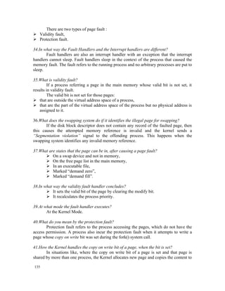 There are two types of page fault :
 Validity fault,
 Protection fault.

34.In what way the Fault Handlers and the Interrupt handlers are different?
       Fault handlers are also an interrupt handler with an exception that the interrupt
handlers cannot sleep. Fault handlers sleep in the context of the process that caused the
memory fault. The fault refers to the running process and no arbitrary processes are put to
sleep.

35.What is validity fault?
        If a process referring a page in the main memory whose valid bit is not set, it
results in validity fault.
        The valid bit is not set for those pages:
 that are outside the virtual address space of a process,
 that are the part of the virtual address space of the process but no physical address is
    assigned to it.

36.What does the swapping system do if it identifies the illegal page for swapping?
       If the disk block descriptor does not contain any record of the faulted page, then
this causes the attempted memory reference is invalid and the kernel sends a
“Segmentation violation” signal to the offending process. This happens when the
swapping system identifies any invalid memory reference.

37.What are states that the page can be in, after causing a page fault?
       On a swap device and not in memory,
       On the free page list in the main memory,
       In an executable file,
       Marked “demand zero”,
       Marked “demand fill”.

38.In what way the validity fault handler concludes?
        It sets the valid bit of the page by clearing the modify bit.
        It recalculates the process priority.

39.At what mode the fault handler executes?
       At the Kernel Mode.

40.What do you mean by the protection fault?
       Protection fault refers to the process accessing the pages, which do not have the
access permission. A process also incur the protection fault when it attempts to write a
page whose copy on write bit was set during the fork() system call.

41.How the Kernel handles the copy on write bit of a page, when the bit is set?
       In situations like, where the copy on write bit of a page is set and that page is
shared by more than one process, the Kernel allocates new page and copies the content to

135
 