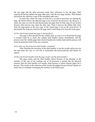 the new page and the other processes retain their references to the old page. After
copying the Kernel updates the page table entry with the new page number. Then Kernel
decrements the reference count of the old pfdata table entry.
        In cases like, where the copy on write bit is set and no processes are sharing the
page, the Kernel allows the physical page to be reused by the processes. By doing so, it
clears the copy on write bit and disassociates the page from its disk copy (if one exists),
because other process may share the disk copy. Then it removes the pfdata table entry
from the page-queue as the new copy of the virtual page is not on the swap device. It
decrements the swap-use count for the page and if count drops to 0, frees the swap space.

42.For which kind of fault the page is checked first?
        The page is first checked for the validity fault, as soon as it is found that the page
is invalid (valid bit is clear), the validity fault handler returns immediately, and the
process incur the validity page fault. Kernel handles the validity fault and the process will
incur the protection fault if any one is present.

43.In what way the protection fault handler concludes?
        After finishing the execution of the fault handler, it sets the modify and protection
bits and clears the copy on write bit. It recalculates the process-priority and checks for
signals.

44.How the Kernel handles both the page stealer and the fault handler?
       The page stealer and the fault handler thrash because of the shortage of the
memory. If the sum of the working sets of all processes is greater that the physical
memory then the fault handler will usually sleep because it cannot allocate pages for a
process. This results in the reduction of the system throughput because Kernel spends too
much time in overhead, rearranging the memory in the frantic pace.




136
 