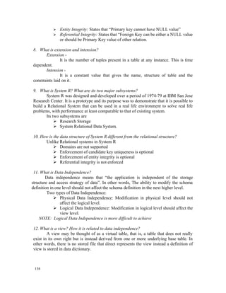    Entity Integrity: States that “Primary key cannot have NULL value”
              Referential Integrity: States that “Foreign Key can be either a NULL value
               or should be Primary Key value of other relation.

8. What is extension and intension?
       Extension -
                It is the number of tuples present in a table at any instance. This is time
dependent.
       Intension -
                It is a constant value that gives the name, structure of table and the
constraints laid on it.

9. What is System R? What are its two major subsystems?
       System R was designed and developed over a period of 1974-79 at IBM San Jose
Research Center. It is a prototype and its purpose was to demonstrate that it is possible to
build a Relational System that can be used in a real life environment to solve real life
problems, with performance at least comparable to that of existing system.
       Its two subsystems are
             Research Storage
             System Relational Data System.

10. How is the data structure of System R different from the relational structure?
      Unlike Relational systems in System R
            Domains are not supported
            Enforcement of candidate key uniqueness is optional
            Enforcement of entity integrity is optional
            Referential integrity is not enforced

 11. What is Data Independence?
        Data independence means that “the application is independent of the storage
structure and access strategy of data”. In other words, The ability to modify the schema
definition in one level should not affect the schema definition in the next higher level.
         Two types of Data Independence:
              Physical Data Independence: Modification in physical level should not
                affect the logical level.
              Logical Data Independence: Modification in logical level should affect the
                view level.
    NOTE: Logical Data Independence is more difficult to achieve

12. What is a view? How it is related to data independence?
        A view may be thought of as a virtual table, that is, a table that does not really
exist in its own right but is instead derived from one or more underlying base table. In
other words, there is no stored file that direct represents the view instead a definition of
view is stored in data dictionary.



 138
 