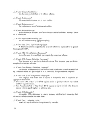 23. What is degree of a Relation?
      It is the number of attribute of its relation schema.

24. What is Relationship?
      It is an association among two or more entities.

25. What is Relationship set?
      The collection (or set) of similar relationships.

26. What is Relationship type?
        Relationship type defines a set of associations or a relationship set among a given
set of entity types.

27. What is degree of Relationship type?
      It is the number of entity type participating.

25. What is DDL (Data Definition Language)?
       A data base schema is specifies by a set of definitions expressed by a special
language called DDL.

26. What is VDL (View Definition Language)?
      It specifies user views and their mappings to the conceptual schema.

27. What is SDL (Storage Definition Language)?
      This language is to specify the internal schema. This language may specify the
mapping between two schemas.

28. What is Data Storage - Definition Language?
        The storage structures and access methods used by database system are specified
by a set of definition in a special type of DDL called data storage-definition language.

29. What is DML (Data Manipulation Language)?
       This language that enable user to access or manipulate data as organised by
appropriate data model.
 Procedural DML or Low level: DML requires a user to specify what data are needed
    and how to get those data.
 Non-Procedural DML or High level: DML requires a user to specify what data are
    needed without specifying how to get those data.

31. What is DML Compiler?
       It translates DML statements in a query language into low-level instruction that
the query evaluation engine can understand.

32. What is Query evaluation engine?
      It executes low-level instruction generated by compiler.


140
 