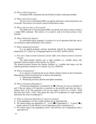 33. What is DDL Interpreter?
      It interprets DDL statements and record them in tables containing metadata.

34. What is Record-at-a-time?
        The Low level or Procedural DML can specify and retrieve each record from a set
of records. This retrieve of a record is said to be Record-at-a-time.

35. What is Set-at-a-time or Set-oriented?
       The High level or Non-procedural DML can specify and retrieve many records in
a single DML statement. This retrieve of a record is said to be Set-at-a-time or Set-
oriented.

36. What is Relational Algebra?
       It is procedural query language. It consists of a set of operations that take one or
two relations as input and produce a new relation.

37. What is Relational Calculus?
       It is an applied predicate calculus specifically tailored for relational databases
proposed by E.F. Codd. E.g. of languages based on it are DSL ALPHA, QUEL.

38.How does Tuple-oriented relational calculus differ from domain-oriented relational
   calculus
       The tuple-oriented calculus uses a tuple variables i.e., variable whose only
permitted values are tuples of that relation. E.g. QUEL
The domain-oriented calculus has domain variables i.e., variables that range over the
underlying domains instead of over relation. E.g. ILL, DEDUCE.

39. What is normalization?
      It is a process of analysing the given relation schemas based on their Functional
Dependencies (FDs) and primary key to achieve the properties
       Minimizing redundancy
       Minimizing insertion, deletion and update anomalies.

40. What is Functional Dependency?
        A Functional dependency is denoted by X        Y between two sets of attributes X
and Y that are subsets of R specifies a constraint on the possible tuple that can form a
relation state r of R. The constraint is for any two tuples t1 and t2 in r if t1[X] = t2[X]
then they have t1[Y] = t2[Y]. This means the value of X component of a tuple uniquely
determines the value of component Y.

41. When is a functional dependency F said to be minimal?
 Every dependency in F has a single attribute for its right hand side.
 We cannot replace any dependency X A in F with a dependency Y A where Y is a
    proper subset of X and still have a set of dependency that is equivalent to F.
 We cannot remove any dependency from F and still have set of dependency that is
    equivalent to F.

141
 