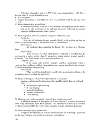 A Relation schema R is said to be 5NF if for every join dependency {R1, R2, ...,
Rn} that holds R, one the following is true
 Ri = R for some i.
 The join dependency is implied by the set of FD, over R in which the left side is key
    of R.
51. What is Domain-Key Normal Form?
        A relation is said to be in DKNF if all constraints and dependencies that should
        hold on the the constraint can be enforced by simply enforcing the domain
        constraint and key constraint on the relation.

52. What are partial, alternate,, artificial, compound and natural key?
        Partial Key:
            It is a set of attributes that can uniquely identify weak entities and that are
related to same owner entity. It is sometime called as Discriminator.
        Alternate Key:
                 All Candidate Keys excluding the Primary Key are known as Alternate
Keys.
        Artificial Key:
                  If no obvious key, either stand alone or compound is available, then the
last resort is to simply create a key, by assigning a unique number to each record or
occurrence. Then this is known as developing an artificial key.
        Compound Key:
                 If no single data element uniquely identifies occurrences within a
construct, then combining multiple elements to create a unique identifier for the construct
is known as creating a compound key.
        Natural Key:
                 When one of the data elements stored within a construct is utilized as the
primary key, then it is called the natural key.

53. What is indexing and what are the different kinds of indexing?
      Indexing is a technique for determining how quickly specific data can be found.
      Types:
            Binary search style indexing
            B-Tree indexing
            Inverted list indexing
            Memory resident table
            Table indexing

54. What is system catalog or catalog relation? How is better known as?
         A RDBMS maintains a description of all the data that it contains, information
about every relation and index that it contains. This information is stored in a collection
of relations maintained by the system called metadata. It is also called data dictionary.

55. What is meant by query optimization?
        The phase that identifies an efficient execution plan for evaluating a query that
has the least estimated cost is referred to as query optimization.

143
 