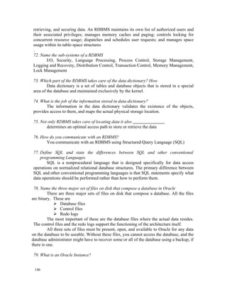 retrieving, and securing data. An RDBMS maintains its own list of authorized users and
their associated privileges; manages memory caches and paging; controls locking for
concurrent resource usage; dispatches and schedules user requests; and manages space
usage within its table-space structures
.
72. Name the sub-systems of a RDBMS
        I/O, Security, Language Processing, Process Control, Storage Management,
Logging and Recovery, Distribution Control, Transaction Control, Memory Management,
Lock Management

73. Which part of the RDBMS takes care of the data dictionary? How
        Data dictionary is a set of tables and database objects that is stored in a special
area of the database and maintained exclusively by the kernel.

74. What is the job of the information stored in data-dictionary?
       The information in the data dictionary validates the existence of the objects,
provides access to them, and maps the actual physical storage location.

75. Not only RDBMS takes care of locating data it also
       determines an optimal access path to store or retrieve the data

76. How do you communicate with an RDBMS?
      You communicate with an RDBMS using Structured Query Language (SQL)

77. Define SQL and state the differences between SQL and other conventional
    programming Languages
       SQL is a nonprocedural language that is designed specifically for data access
operations on normalized relational database structures. The primary difference between
SQL and other conventional programming languages is that SQL statements specify what
data operations should be performed rather than how to perform them.

 78. Name the three major set of files on disk that compose a database in Oracle
         There are three major sets of files on disk that compose a database. All the files
are binary. These are
               Database files
               Control files
               Redo logs
         The most important of these are the database files where the actual data resides.
 The control files and the redo logs support the functioning of the architecture itself.
         All three sets of files must be present, open, and available to Oracle for any data
on the database to be useable. Without these files, you cannot access the database, and the
database administrator might have to recover some or all of the database using a backup, if
there is one.

79. What is an Oracle Instance?


 146
 