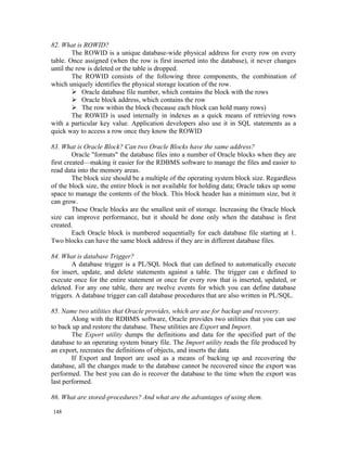 82. What is ROWID?
        The ROWID is a unique database-wide physical address for every row on every
table. Once assigned (when the row is first inserted into the database), it never changes
until the row is deleted or the table is dropped.
        The ROWID consists of the following three components, the combination of
which uniquely identifies the physical storage location of the row.
         Oracle database file number, which contains the block with the rows
         Oracle block address, which contains the row
         The row within the block (because each block can hold many rows)
        The ROWID is used internally in indexes as a quick means of retrieving rows
with a particular key value. Application developers also use it in SQL statements as a
quick way to access a row once they know the ROWID

83. What is Oracle Block? Can two Oracle Blocks have the same address?
         Oracle "formats" the database files into a number of Oracle blocks when they are
first created—making it easier for the RDBMS software to manage the files and easier to
read data into the memory areas.
         The block size should be a multiple of the operating system block size. Regardless
of the block size, the entire block is not available for holding data; Oracle takes up some
space to manage the contents of the block. This block header has a minimum size, but it
can grow.
         These Oracle blocks are the smallest unit of storage. Increasing the Oracle block
size can improve performance, but it should be done only when the database is first
created.
         Each Oracle block is numbered sequentially for each database file starting at 1.
Two blocks can have the same block address if they are in different database files.

84. What is database Trigger?
        A database trigger is a PL/SQL block that can defined to automatically execute
for insert, update, and delete statements against a table. The trigger can e defined to
execute once for the entire statement or once for every row that is inserted, updated, or
deleted. For any one table, there are twelve events for which you can define database
triggers. A database trigger can call database procedures that are also written in PL/SQL.

85. Name two utilities that Oracle provides, which are use for backup and recovery.
        Along with the RDBMS software, Oracle provides two utilities that you can use
to back up and restore the database. These utilities are Export and Import.
        The Export utility dumps the definitions and data for the specified part of the
database to an operating system binary file. The Import utility reads the file produced by
an export, recreates the definitions of objects, and inserts the data
        If Export and Import are used as a means of backing up and recovering the
database, all the changes made to the database cannot be recovered since the export was
performed. The best you can do is recover the database to the time when the export was
last performed.

86. What are stored-procedures? And what are the advantages of using them.

148
 