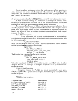 Stored procedures are database objects that perform a user defined operation. A
stored procedure can have a set of compound SQL statements. A stored procedure
executes the SQL commands and returns the result to the client. Stored procedures are
used to reduce network traffic.

87. How are exceptions handled in PL/SQL? Give some of the internal exceptions' name
        PL/SQL exception handling is a mechanism for dealing with run-time errors
encountered during procedure execution. Use of this mechanism enables execution to
continue if the error is not severe enough to cause procedure termination.
        The exception handler must be defined within a subprogram specification. Errors
cause the program to raise an exception with a transfer of control to the exception-handler
block. After the exception handler executes, control returns to the block in which the
handler was defined. If there are no more executable statements in the block, control
returns to the caller.
        User-Defined Exceptions
                PL/SQL enables the user to define exception handlers in the declarations
area of subprogram specifications. User accomplishes this by naming an exception as in
the following example:
                       ot_failure EXCEPTION;
In this case, the exception name is ot_failure. Code associated with this handler is written
in the EXCEPTION specification area as follows:
                       EXCEPTION
                           when OT_FAILURE then
                            out_status_code := g_out_status_code;
                            out_msg      := g_out_msg;
The following is an example of a subprogram exception:
                       EXCEPTION
                           when NO_DATA_FOUND then
                            g_out_status_code := 'FAIL';
                            RAISE ot_failure;
Within this exception is the RAISE statement that transfers control back to the ot_failure
exception handler. This technique of raising the exception is used to invoke all user-
defined exceptions.
        System-Defined Exceptions
            Exceptions internal to PL/SQL are raised automatically upon error.
NO_DATA_FOUND is a system-defined exception. Table below gives a complete list of
internal exceptions.

       PL/SQL internal exceptions.

Exception Name                              Oracle Error
CURSOR_ALREADY_OPEN                         ORA-06511
DUP_VAL_ON_INDEX                            ORA-00001
INVALID_CURSOR                              ORA-01001
INVALID_NUMBER                              ORA-01722
LOGIN_DENIED                                ORA-01017

149
 