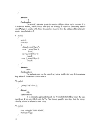 }

        Answer:
               12
        Explanation:
               The sizeof() operator gives the number of bytes taken by its operand. P is
a character pointer, which needs one byte for storing its value (a character). Hence
sizeof(*p) gives a value of 1. Since it needs two bytes to store the address of the character
pointer sizeof(p) gives 2.

9. main()
   {
       int i=3;
       switch(i)
        {
           default:printf("zero");
           case 1: printf("one");
                  break;
          case 2:printf("two");
                 break;
         case 3: printf("three");
                 break;
         }
   }
       Answer :
                three
       Explanation :
                The default case can be placed anywhere inside the loop. It is executed
only when all other cases doesn't match.

10. main()
    {
         printf("%x",-1<<4);
    }
        Answer:
                fff0
        Explanation :
                -1 is internally represented as all 1's. When left shifted four times the least
significant 4 bits are filled with 0's.The %x format specifier specifies that the integer
value be printed as a hexadecimal value.

11. main()
    {
       char string[]="Hello World";
       display(string);
    }

15
 