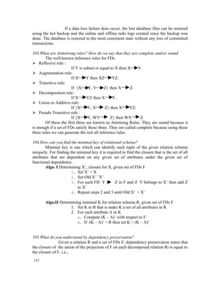 If a data loss failure does occur, the lost database files can be restored
using the hot backup and the online and offline redo logs created since the backup was
done. The database is restored to the most consistent state without any loss of committed
transactions.

103.What are Armstrong rules? How do we say that they are complete and/or sound
        The well-known inference rules for FDs
 Reflexive rule :
                       If Y is subset or equal to X then X      Y.
 Augmentation rule:
                       If X      Y then XZ      YZ.
 Transitive rule:
                       If {X      Y, Y      Z} then X      Z.
 Decomposition rule :
                       If X      YZ then X       Y.
 Union or Additive rule:
                       If {X      Y, X      Z} then X     YZ.
 Pseudo Transitive rule :
                       If {X      Y, WY        Z} then WX        Z.
        Of these the first three are known as Amstrong Rules. They are sound because it
is enough if a set of FDs satisfy these three. They are called complete because using these
three rules we can generate the rest all inference rules.

104.How can you find the minimal key of relational schema?
        Minimal key is one which can identify each tuple of the given relation schema
uniquely. For finding the minimal key it is required to find the closure that is the set of all
attributes that are dependent on any given set of attributes under the given set of
functional dependency.
        Algo. I Determining X+, closure for X, given set of FDs F
                       1. Set X+ = X
                       2. Set Old X+ = X+
                       3. For each FD Y         Z in F and if Y belongs to X + then add Z
                          to X+
                       4. Repeat steps 2 and 3 until Old X+ = X+

       Algo.II Determining minimal K for relation schema R, given set of FDs F
                     1. Set K to R that is make K a set of all attributes in R
                     2. For each attribute A in K
                        a. Compute (K – A)+ with respect to F
                        b. If (K – A)+ = R then set K = (K – A)+



105.What do you understand by dependency preservation?
                Given a relation R and a set of FDs F, dependency preservation states that
the closure of the union of the projection of F on each decomposed relation Ri is equal to
the closure of F. i.e.,
153
 
