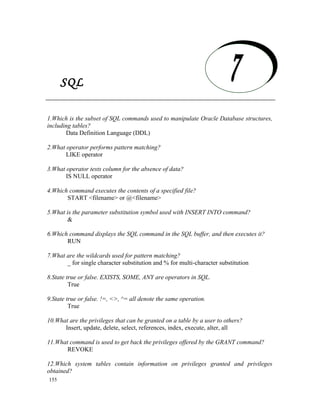 SQL

   SQL
1.Which is the subset of SQL commands used to manipulate Oracle Database structures,
including tables?
       Data Definition Language (DDL)

2.What operator performs pattern matching?
       LIKE operator

3.What operator tests column for the absence of data?
       IS NULL operator

4.Which command executes the contents of a specified file?
       START <filename> or @<filename>

5.What is the parameter substitution symbol used with INSERT INTO command?
       &

6.Which command displays the SQL command in the SQL buffer, and then executes it?
       RUN

7.What are the wildcards used for pattern matching?
       _ for single character substitution and % for multi-character substitution

8.State true or false. EXISTS, SOME, ANY are operators in SQL.
         True

9.State true or false. !=, <>, ^= all denote the same operation.
         True

10.What are the privileges that can be granted on a table by a user to others?
      Insert, update, delete, select, references, index, execute, alter, all

11.What command is used to get back the privileges offered by the GRANT command?
       REVOKE

12.Which system tables contain information on privileges granted and privileges
obtained?
155
 