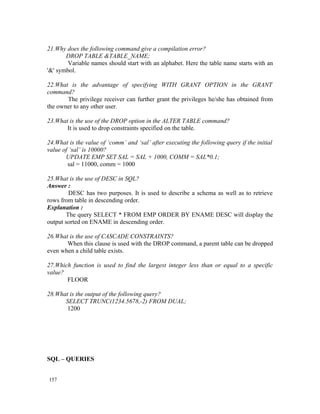 21.Why does the following command give a compilation error?
       DROP TABLE &TABLE_NAME;
        Variable names should start with an alphabet. Here the table name starts with an
'&' symbol.

22.What is the advantage of specifying WITH GRANT OPTION in the GRANT
command?
       The privilege receiver can further grant the privileges he/she has obtained from
the owner to any other user.

23.What is the use of the DROP option in the ALTER TABLE command?
       It is used to drop constraints specified on the table.

24.What is the value of ‘comm’ and ‘sal’ after executing the following query if the initial
value of ‘sal’ is 10000?
       UPDATE EMP SET SAL = SAL + 1000, COMM = SAL*0.1;
        sal = 11000, comm = 1000

25.What is the use of DESC in SQL?
Answer :
        DESC has two purposes. It is used to describe a schema as well as to retrieve
rows from table in descending order.
Explanation :
       The query SELECT * FROM EMP ORDER BY ENAME DESC will display the
output sorted on ENAME in descending order.

26.What is the use of CASCADE CONSTRAINTS?
       When this clause is used with the DROP command, a parent table can be dropped
even when a child table exists.

27.Which function is used to find the largest integer less than or equal to a specific
value?
       FLOOR

28.What is the output of the following query?
      SELECT TRUNC(1234.5678,-2) FROM DUAL;
       1200




SQL – QUERIES


157
 