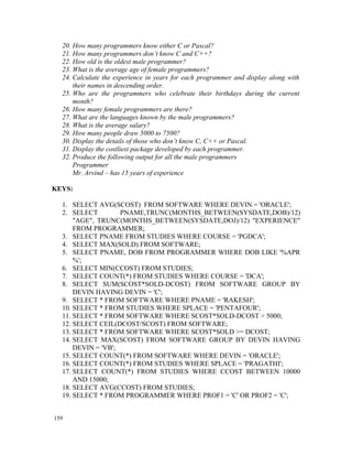 20. How many programmers know either C or Pascal?
  21. How many programmers don’t know C and C++?
  22. How old is the oldest male programmer?
  23. What is the average age of female programmers?
  24. Calculate the experience in years for each programmer and display along with
      their names in descending order.
  25. Who are the programmers who celebrate their birthdays during the current
      month?
  26. How many female programmers are there?
  27. What are the languages known by the male programmers?
  28. What is the average salary?
  29. How many people draw 5000 to 7500?
  30. Display the details of those who don’t know C, C++ or Pascal.
  31. Display the costliest package developed by each programmer.
  32. Produce the following output for all the male programmers
      Programmer
      Mr. Arvind – has 15 years of experience

KEYS:

  1. SELECT AVG(SCOST) FROM SOFTWARE WHERE DEVIN = 'ORACLE';
  2. SELECT         PNAME,TRUNC(MONTHS_BETWEEN(SYSDATE,DOB)/12)
      "AGE", TRUNC(MONTHS_BETWEEN(SYSDATE,DOJ)/12) "EXPERIENCE"
      FROM PROGRAMMER;
  3. SELECT PNAME FROM STUDIES WHERE COURSE = 'PGDCA';
  4. SELECT MAX(SOLD) FROM SOFTWARE;
  5. SELECT PNAME, DOB FROM PROGRAMMER WHERE DOB LIKE '%APR
      %';
  6. SELECT MIN(CCOST) FROM STUDIES;
  7. SELECT COUNT(*) FROM STUDIES WHERE COURSE = 'DCA';
  8. SELECT SUM(SCOST*SOLD-DCOST) FROM SOFTWARE GROUP BY
      DEVIN HAVING DEVIN = 'C';
  9. SELECT * FROM SOFTWARE WHERE PNAME = 'RAKESH';
  10. SELECT * FROM STUDIES WHERE SPLACE = 'PENTAFOUR';
  11. SELECT * FROM SOFTWARE WHERE SCOST*SOLD-DCOST > 5000;
  12. SELECT CEIL(DCOST/SCOST) FROM SOFTWARE;
  13. SELECT * FROM SOFTWARE WHERE SCOST*SOLD >= DCOST;
  14. SELECT MAX(SCOST) FROM SOFTWARE GROUP BY DEVIN HAVING
      DEVIN = 'VB';
  15. SELECT COUNT(*) FROM SOFTWARE WHERE DEVIN = 'ORACLE';
  16. SELECT COUNT(*) FROM STUDIES WHERE SPLACE = 'PRAGATHI';
  17. SELECT COUNT(*) FROM STUDIES WHERE CCOST BETWEEN 10000
      AND 15000;
  18. SELECT AVG(CCOST) FROM STUDIES;
  19. SELECT * FROM PROGRAMMER WHERE PROF1 = 'C' OR PROF2 = 'C';


159
 