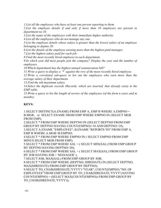 1.List all the employees who have at least one person reporting to them.
2.List the employee details if and only if more than 10 employees are present in
department no 10.
3.List the name of the employees with their immediate higher authority.
4.List all the employees who do not manage any one.
5.List the employee details whose salary is greater than the lowest salary of an employee
belonging to deptno 20.
6.List the details of the employee earning more than the highest paid manager.
7.List the highest salary paid for each job.
8.Find the most recently hired employee in each department.
9.In which year did most people join the company? Display the year and the number of
employees.
10.Which department has the highest annual remuneration bill?
11.Write a query to display a ‘*’ against the row of the most recently hired employee.
12.Write a correlated sub-query to list out the employees who earn more than the
average salary of their department.
13.Find the nth maximum salary.
14.Select the duplicate records (Records, which are inserted, that already exist) in the
EMP table.
15.Write a query to list the length of service of the employees (of the form n years and m
months).

KEYS:

1.SELECT DISTINCT(A.ENAME) FROM EMP A, EMP B WHERE A.EMPNO =
B.MGR; or SELECT ENAME FROM EMP WHERE EMPNO IN (SELECT MGR
FROM EMP);
2.SELECT * FROM EMP WHERE DEPTNO IN (SELECT DEPTNO FROM EMP
GROUP BY DEPTNO HAVING COUNT(EMPNO)>10 AND DEPTNO=10);
3.SELECT A.ENAME "EMPLOYEE", B.ENAME "REPORTS TO" FROM EMP A,
EMP B WHERE A.MGR=B.EMPNO;
4.SELECT * FROM EMP WHERE EMPNO IN ( SELECT EMPNO FROM EMP
MINUS SELECT MGR FROM EMP);
5.SELECT * FROM EMP WHERE SAL > ( SELECT MIN(SAL) FROM EMP GROUP
BY DEPTNO HAVING DEPTNO=20);
6.SELECT * FROM EMP WHERE SAL > ( SELECT MAX(SAL) FROM EMP GROUP
BY JOB HAVING JOB = 'MANAGER' );
7.SELECT JOB, MAX(SAL) FROM EMP GROUP BY JOB;
8.SELECT * FROM EMP WHERE (DEPTNO, HIREDATE) IN (SELECT DEPTNO,
MAX(HIREDATE) FROM EMP GROUP BY DEPTNO);
9.SELECT TO_CHAR(HIREDATE,'YYYY') "YEAR", COUNT(EMPNO) "NO. OF
EMPLOYEES" FROM EMP GROUP BY TO_CHAR(HIREDATE,'YYYY') HAVING
COUNT(EMPNO) = (SELECT MAX(COUNT(EMPNO)) FROM EMP GROUP BY
TO_CHAR(HIREDATE,'YYYY'));


161
 