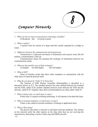 Computer Networks
   Computer Networks
1. What are the two types of transmission technology available?
     (i) Broadcast and       (ii) point-to-point

2. What is subnet?
        A generic term for section of a large networks usually separated by a bridge or
router.

3. Difference between the communication and transmission.
        Transmission is a physical movement of information and concern issues like bit
polarity, synchronisation, clock etc.
        Communication means the meaning full exchange of information between two
communication media.

4. What are the possible ways of data exchange?
     (i) Simplex (ii) Half-duplex          (iii) Full-duplex.

5. What is SAP?
        Series of interface points that allow other computers to communicate with the
other layers of network protocol stack.

6. What do you meant by "triple X" in Networks?
       The function of PAD (Packet Assembler Disassembler) is described in a
document known as X.3. The standard protocol has been defined between the terminal
and the PAD, called X.28; another standard protocol exists between hte PAD and the
network, called X.29. Together, these three recommendations are often called "triple X"

7. What is frame relay, in which layer it comes?
     Frame relay is a packet switching technology. It will operate in the data link layer.

8. What is terminal emulation, in which layer it comes?
     Telnet is also called as terminal emulation. It belongs to application layer.

9. What is Beaconing?
       The process that allows a network to self-repair networks problems. The stations
on the network notify the other stations on the ring when they are not receiving the
transmissions. Beaconing is used in Token ring and FDDI networks.
163
 