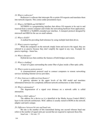 10. What is redirector?
        Redirector is software that intercepts file or prints I/O requests and translates them
into network requests. This comes under presentation layer.

11. What is NETBIOS and NETBEUI?
       NETBIOS is a programming interface that allows I/O requests to be sent to and
received from a remote computer and it hides the networking hardware from applications.
       NETBEUI is NetBIOS extended user interface. A transport protocol designed by
microsoft and IBM for the use on small subnets.

12. What is RAID?
      A method for providing fault tolerance by using multiple hard disk drives.

13. What is passive topology?
        When the computers on the network simply listen and receive the signal, they are
referred to as passive because they don’t amplify the signal in any way. Example for
passive topology - linear bus.

14. What is Brouter?
      Hybrid devices that combine the features of both bridges and routers.

15. What is cladding?
      A layer of a glass surrounding the center fiber of glass inside a fiber-optic cable.

16. What is point-to-point protocol
       A communications protocol used to connect computers to remote networking
services including Internet service providers.

17. How Gateway is different from Routers?
       A gateway operates at the upper levels of the OSI model and translates
information between two completely different network architectures or data formats

18. What is attenuation?
       The degeneration of a signal over distance on a network cable is called
attenuation.

19. What is MAC address?
        The address for a device as it is identified at the Media Access Control (MAC)
layer in the network architecture. MAC address is usually stored in ROM on the network
adapter card and is unique.

20. Difference between bit rate and baud rate.
        Bit rate is the number of bits transmitted during one second whereas baud rate
refers to the number of signal units per second that are required to represent those bits.
        baud rate = bit rate / N

164
 