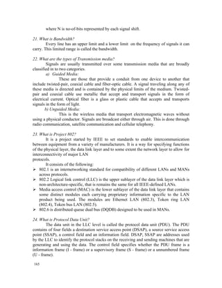 where N is no-of-bits represented by each signal shift.

21. What is Bandwidth?
        Every line has an upper limit and a lower limit on the frequency of signals it can
carry. This limited range is called the bandwidth.

22. What are the types of Transmission media?
         Signals are usually transmitted over some transmission media that are broadly
classified in to two categories.
         a) Guided Media:
                 These are those that provide a conduit from one device to another that
include twisted-pair, coaxial cable and fiber-optic cable. A signal traveling along any of
these media is directed and is contained by the physical limits of the medium. Twisted-
pair and coaxial cable use metallic that accept and transport signals in the form of
electrical current. Optical fiber is a glass or plastic cable that accepts and transports
signals in the form of light.
        b) Unguided Media:
                 This is the wireless media that transport electromagnetic waves without
using a physical conductor. Signals are broadcast either through air. This is done through
radio communication, satellite communication and cellular telephony.

23. What is Project 802?
        It is a project started by IEEE to set standards to enable intercommunication
between equipment from a variety of manufacturers. It is a way for specifying functions
of the physical layer, the data link layer and to some extent the network layer to allow for
interconnectivity of major LAN
protocols.
        It consists of the following:
 802.1 is an internetworking standard for compatibility of different LANs and MANs
    across protocols.
 802.2 Logical link control (LLC) is the upper sublayer of the data link layer which is
    non-architecture-specific, that is remains the same for all IEEE-defined LANs.
 Media access control (MAC) is the lower sublayer of the data link layer that contains
    some distinct modules each carrying proprietary information specific to the LAN
    product being used. The modules are Ethernet LAN (802.3), Token ring LAN
    (802.4), Token bus LAN (802.5).
 802.6 is distributed queue dual bus (DQDB) designed to be used in MANs.

24. What is Protocol Data Unit?
        The data unit in the LLC level is called the protocol data unit (PDU). The PDU
contains of four fields a destination service access point (DSAP), a source service access
point (SSAP), a control field and an information field. DSAP, SSAP are addresses used
by the LLC to identify the protocol stacks on the receiving and sending machines that are
generating and using the data. The control field specifies whether the PDU frame is a
information frame (I - frame) or a supervisory frame (S - frame) or a unnumbered frame
(U - frame).

165
 