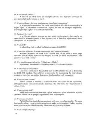 34. What is mesh network?
       A network in which there are multiple network links between computers to
provide multiple paths for data to travel.

35. What is difference between baseband and broadband transmission?
       In a baseband transmission, the entire bandwidth of the cable is consumed by a
single signal. In broadband transmission, signals are sent on multiple frequencies,
allowing multiple signals to be sent simultaneously.

36. Explain 5-4-3 rule?
       In a Ethernet network, between any two points on the network ,there can be no
more than five network segments or four repeaters, and of those five segments only three
of segments can be populated.

37. What MAU?
      In token Ring , hub is called Multistation Access Unit(MAU).

38. What is the difference between routable and non- routable protocols?
       Routable protocols can work with a router and can be used to build large
networks. Non-Routable protocols are designed to work on small, local networks and
cannot be used with a router

39. Why should you care about the OSI Reference Model?
      It provides a framework for discussing network operations and design.

40. What is logical link control?
       One of two sublayers of the data link layer of OSI reference model, as defined by
the IEEE 802 standard. This sublayer is responsible for maintaining the link between
computers when they are sending data across the physical network connection.

41. What is virtual channel?
        Virtual channel is normally a connection from one source to one destination,
although multicast connections are also permitted. The other name for virtual channel is
virtual circuit.

42. What is virtual path?
        Along any transmission path from a given source to a given destination, a group
of virtual circuits can be grouped together into what is called path.

43. What is packet filter?
       Packet filter is a standard router equipped with some extra functionality. The extra
functionality allows every incoming or outgoing packet to be inspected. Packets meeting
some criterion are forwarded normally. Those that fail the test are dropped.

44. What is traffic shaping?

168
 