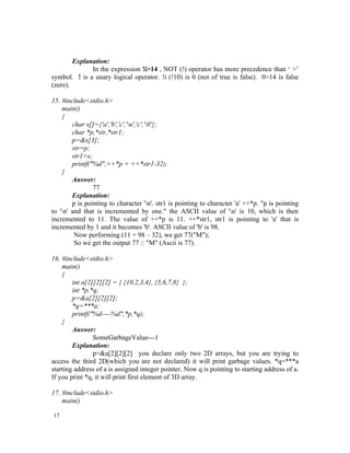 Explanation:
              In the expression !i>14 , NOT (!) operator has more precedence than ‘ >’
symbol. ! is a unary logical operator. !i (!10) is 0 (not of true is false). 0>14 is false
(zero).

15. #include<stdio.h>
    main()
    {
        char s[]={'a','b','c','n','c','0'};
        char *p,*str,*str1;
        p=&s[3];
        str=p;
        str1=s;
        printf("%d",++*p + ++*str1-32);
    }
        Answer:
                77
        Explanation:
        p is pointing to character 'n'. str1 is pointing to character 'a' ++*p. "p is pointing
to 'n' and that is incremented by one." the ASCII value of 'n' is 10, which is then
incremented to 11. The value of ++*p is 11. ++*str1, str1 is pointing to 'a' that is
incremented by 1 and it becomes 'b'. ASCII value of 'b' is 98.
         Now performing (11 + 98 – 32), we get 77("M");
         So we get the output 77 :: "M" (Ascii is 77).

16. #include<stdio.h>
    main()
    {
        int a[2][2][2] = { {10,2,3,4}, {5,6,7,8} };
        int *p,*q;
        p=&a[2][2][2];
        *q=***a;
        printf("%d----%d",*p,*q);
    }
        Answer:
                SomeGarbageValue---1
        Explanation:
                p=&a[2][2][2] you declare only two 2D arrays, but you are trying to
access the third 2D(which you are not declared) it will print garbage values. *q=***a
starting address of a is assigned integer pointer. Now q is pointing to starting address of a.
If you print *q, it will print first element of 3D array.

17. #include<stdio.h>
    main()

17
 