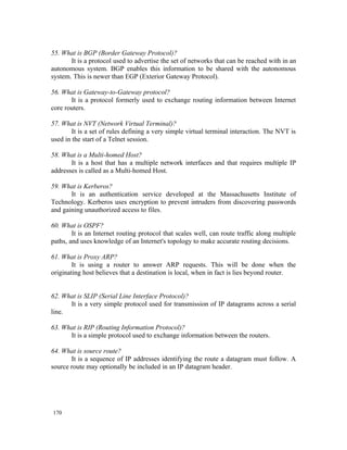 55. What is BGP (Border Gateway Protocol)?
       It is a protocol used to advertise the set of networks that can be reached with in an
autonomous system. BGP enables this information to be shared with the autonomous
system. This is newer than EGP (Exterior Gateway Protocol).

56. What is Gateway-to-Gateway protocol?
       It is a protocol formerly used to exchange routing information between Internet
core routers.

57. What is NVT (Network Virtual Terminal)?
        It is a set of rules defining a very simple virtual terminal interaction. The NVT is
used in the start of a Telnet session.

58. What is a Multi-homed Host?
       It is a host that has a multiple network interfaces and that requires multiple IP
addresses is called as a Multi-homed Host.

59. What is Kerberos?
       It is an authentication service developed at the Massachusetts Institute of
Technology. Kerberos uses encryption to prevent intruders from discovering passwords
and gaining unauthorized access to files.

60. What is OSPF?
        It is an Internet routing protocol that scales well, can route traffic along multiple
paths, and uses knowledge of an Internet's topology to make accurate routing decisions.

61. What is Proxy ARP?
        It is using a router to answer ARP requests. This will be done when the
originating host believes that a destination is local, when in fact is lies beyond router.


62. What is SLIP (Serial Line Interface Protocol)?
      It is a very simple protocol used for transmission of IP datagrams across a serial
line.

63. What is RIP (Routing Information Protocol)?
      It is a simple protocol used to exchange information between the routers.

64. What is source route?
       It is a sequence of IP addresses identifying the route a datagram must follow. A
source route may optionally be included in an IP datagram header.




170
 