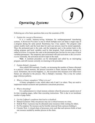 Operating Systems

     Operating Systems
Following are a few basic questions that cover the essentials of OS:

1. Explain the concept of Reentrancy.
        It is a useful, memory-saving technique for multiprogrammed timesharing
systems. A Reentrant Procedure is one in which multiple users can share a single copy of
a program during the same period. Reentrancy has 2 key aspects: The program code
cannot modify itself, and the local data for each user process must be stored separately.
Thus, the permanent part is the code, and the temporary part is the pointer back to the
calling program and local variables used by that program. Each execution instance is
called activation. It executes the code in the permanent part, but has its own copy of local
variables/parameters. The temporary part associated with each activation is the activation
record. Generally, the activation record is kept on the stack.
        Note: A reentrant procedure can be interrupted and called by an interrupting
program, and still execute correctly on returning to the procedure.

2. Explain Belady's Anomaly.
       Also called FIFO anomaly. Usually, on increasing the number of frames allocated
to a process' virtual memory, the process execution is faster, because fewer page faults
occur. Sometimes, the reverse happens, i.e., the execution time increases even when more
frames are allocated to the process. This is Belady's Anomaly. This is true for certain
page reference patterns.

3. What is a binary semaphore? What is its use?
      A binary semaphore is one, which takes only 0 and 1 as values. They are used to
implement mutual exclusion and synchronize concurrent processes.

4. What is thrashing?
        It is a phenomenon in virtual memory schemes when the processor spends most of
its time swapping pages, rather than executing instructions. This is due to an inordinate
number of page faults.

5.   List the Coffman's conditions that lead to a deadlock.
    Mutual Exclusion: Only one process may use a critical resource at a time.
    Hold & Wait: A process may be allocated some resources while waiting for others.
    No Pre-emption: No resource can be forcible removed from a process holding it.
    Circular Wait: A closed chain of processes exist such that each process holds at least
     one resource needed by another process in the chain.
171
 