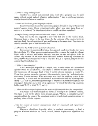 18. What is a trap and trapdoor?
       Trapdoor is a secret undocumented entry point into a program used to grant
access without normal methods of access authentication. A trap is a software interrupt,
usually the result of an error condition.

19. What are local and global page replacements?
       Local replacement means that an incoming page is brought in only to the relevant
process' address space. Global replacement policy allows any page frame from any
process to be replaced. The latter is applicable to variable partitions model only.

20. Define latency, transfer and seek time with respect to disk I/O.
        Seek time is the time required to move the disk arm to the required track.
Rotational delay or latency is the time it takes for the beginning of the required sector to
reach the head. Sum of seek time (if any) and latency is the access time. Time taken to
actually transfer a span of data is transfer time.

21. Describe the Buddy system of memory allocation.
        Free memory is maintained in linked lists, each of equal sized blocks. Any such
block is of size 2^k. When some memory is required by a process, the block size of next
higher order is chosen, and broken into two. Note that the two such pieces differ in
address only in their kth bit. Such pieces are called buddies. When any used block is
freed, the OS checks to see if its buddy is also free. If so, it is rejoined, and put into the
original free-block linked-list.

22. What is time-stamping?
        It is a technique proposed by Lamport, used to order events in a distributed
system without the use of clocks. This scheme is intended to order events consisting of
the transmission of messages. Each system 'i' in the network maintains a counter Ci.
Every time a system transmits a message, it increments its counter by 1 and attaches the
time-stamp Ti to the message. When a message is received, the receiving system 'j' sets
its counter Cj to 1 more than the maximum of its current value and the incoming time-
stamp Ti. At each site, the ordering of messages is determined by the following rules: For
messages x from site i and y from site j, x precedes y if one of the following conditions
holds....(a) if Ti<Tj or (b) if Ti=Tj and i<j.

23. How are the wait/signal operations for monitor different from those for semaphores?
        If a process in a monitor signal and no task is waiting on the condition variable,
the signal is lost. So this allows easier program design. Whereas in semaphores, every
operation affects the value of the semaphore, so the wait and signal operations should be
perfectly balanced in the program.


24. In the context of memory management, what are placement and replacement
    algorithms?
       Placement algorithms determine where in available real-memory to load a
program. Common methods are first-fit, next-fit, best-fit. Replacement algorithms are

174
 