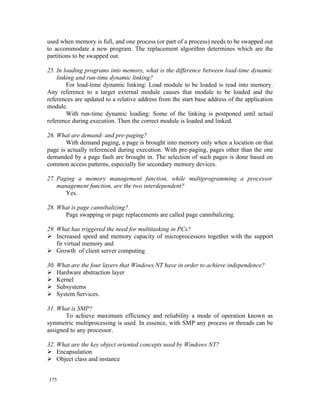 used when memory is full, and one process (or part of a process) needs to be swapped out
to accommodate a new program. The replacement algorithm determines which are the
partitions to be swapped out.

25. In loading programs into memory, what is the difference between load-time dynamic
    linking and run-time dynamic linking?
        For load-time dynamic linking: Load module to be loaded is read into memory.
Any reference to a target external module causes that module to be loaded and the
references are updated to a relative address from the start base address of the application
module.
        With run-time dynamic loading: Some of the linking is postponed until actual
reference during execution. Then the correct module is loaded and linked.

26. What are demand- and pre-paging?
       With demand paging, a page is brought into memory only when a location on that
page is actually referenced during execution. With pre-paging, pages other than the one
demanded by a page fault are brought in. The selection of such pages is done based on
common access patterns, especially for secondary memory devices.

27. Paging a memory management function, while multiprogramming a processor
    management function, are the two interdependent?
       Yes.

28. What is page cannibalizing?
      Page swapping or page replacements are called page cannibalizing.

29. What has triggered the need for multitasking in PCs?
 Increased speed and memory capacity of microprocessors together with the support
    fir virtual memory and
 Growth of client server computing

30. What are the four layers that Windows NT have in order to achieve independence?
 Hardware abstraction layer
 Kernel
 Subsystems
 System Services.

31. What is SMP?
       To achieve maximum efficiency and reliability a mode of operation known as
symmetric multiprocessing is used. In essence, with SMP any process or threads can be
assigned to any processor.

32. What are the key object oriented concepts used by Windows NT?
 Encapsulation
 Object class and instance


175
 