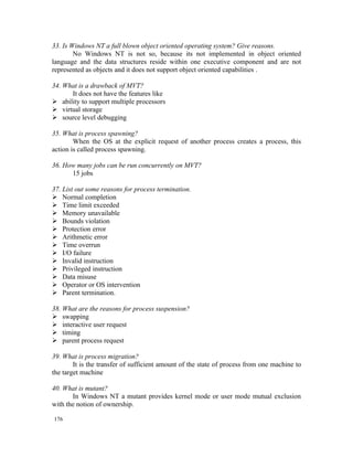 33. Is Windows NT a full blown object oriented operating system? Give reasons.
        No Windows NT is not so, because its not implemented in object oriented
language and the data structures reside within one executive component and are not
represented as objects and it does not support object oriented capabilities .

34. What is a drawback of MVT?
      It does not have the features like
 ability to support multiple processors
 virtual storage
 source level debugging

35. What is process spawning?
        When the OS at the explicit request of another process creates a process, this
action is called process spawning.

36. How many jobs can be run concurrently on MVT?
      15 jobs

37. List out some reasons for process termination.
 Normal completion
 Time limit exceeded
 Memory unavailable
 Bounds violation
 Protection error
 Arithmetic error
 Time overrun
 I/O failure
 Invalid instruction
 Privileged instruction
 Data misuse
 Operator or OS intervention
 Parent termination.

38. What are the reasons for process suspension?
 swapping
 interactive user request
 timing
 parent process request

39. What is process migration?
        It is the transfer of sufficient amount of the state of process from one machine to
the target machine

40. What is mutant?
       In Windows NT a mutant provides kernel mode or user mode mutual exclusion
with the notion of ownership.

176
 