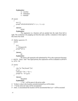 Explanation:
             n - newline
             b - backspace
             r - linefeed

20. main()
     {
        int i=5;
        printf("%d%d%d%d%d%d",i++,i--,++i,--i,i);
     }
        Answer:
                45545
        Explanation:
                The arguments in a function call are pushed into the stack from left to
right. The evaluation is by popping out from the stack. and the evaluation is from right to
left, hence the result.

21. #define square(x) x*x
     main()
     {
        int i;
        i = 64/square(4);
        printf("%d",i);
     }
        Answer:
                64
        Explanation:
                the macro call square(4) will substituted by 4*4 so the expression becomes
i = 64/4*4 . Since / and * has equal priority the expression will be evaluated as (64/4)*4
i.e. 16*4 = 64

22. main()
    {
       char *p="hai friends",*p1;
       p1=p;
       while(*p!='0') ++*p++;
       printf("%s %s",p,p1);
    }
       Answer:
               ibj!gsjfoet
       Explanation:
               ++*p++ will be parse in the given order
 *p that is value at the location currently pointed by p will be taken
 ++*p the retrieved value will be incremented
 when ; is encountered the location will be incremented that is p++ will be executed


19
 