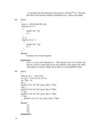 +1 increments the first dimension thus points to 102 and ***a+1 first gets
             the value at first location and then increments it by 1. Hence, the output.

48)   main( )
      {
        int a[ ] = {10,20,30,40,50},j,*p;
        for(j=0; j<5; j++)
          {
                printf(“%d” ,*a);
                a++;
          }
          p = a;
         for(j=0; j<5; j++)
            {
                printf(“%d ” ,*p);
                p++;
            }
       }
      Answer:
                Compiler error: lvalue required.

      Explanation:
            Error is in line with statement a++. The operand must be an lvalue and
            may be of any of scalar type for the any operator, array name only when
            subscripted is an lvalue. Simply array name is a non-modifiable lvalue.

49)   main( )
      {
       static int a[ ] = {0,1,2,3,4};
       int *p[ ] = {a,a+1,a+2,a+3,a+4};
       int **ptr = p;
       ptr++;
       printf(“n %d %d %d”, ptr-p, *ptr-a, **ptr);
       *ptr++;
       printf(“n %d %d %d”, ptr-p, *ptr-a, **ptr);
       *++ptr;
       printf(“n %d %d %d”, ptr-p, *ptr-a, **ptr);
       ++*ptr;
           printf(“n %d %d %d”, ptr-p, *ptr-a, **ptr);
      }
      Answer:
               111
               222
               333
               344
      Explanation:

28
 