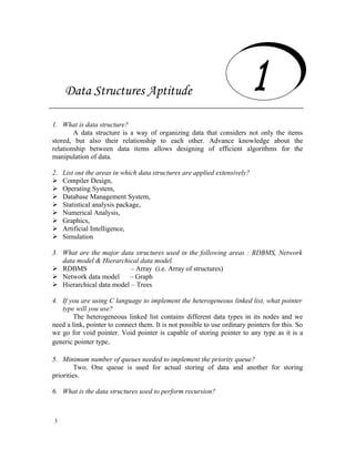 Data Structures Aptitude
     Data Structures Aptitude
1. What is data structure?
        A data structure is a way of organizing data that considers not only the items
stored, but also their relationship to each other. Advance knowledge about the
relationship between data items allows designing of efficient algorithms for the
manipulation of data.

2.   List out the areas in which data structures are applied extensively?
    Compiler Design,
    Operating System,
    Database Management System,
    Statistical analysis package,
    Numerical Analysis,
    Graphics,
    Artificial Intelligence,
    Simulation

3. What are the major data structures used in the following areas : RDBMS, Network
   data model & Hierarchical data model.
 RDBMS                   – Array (i.e. Array of structures)
 Network data model     – Graph
 Hierarchical data model – Trees

4. If you are using C language to implement the heterogeneous linked list, what pointer
   type will you use?
        The heterogeneous linked list contains different data types in its nodes and we
need a link, pointer to connect them. It is not possible to use ordinary pointers for this. So
we go for void pointer. Void pointer is capable of storing pointer to any type as it is a
generic pointer type.

5. Minimum number of queues needed to implement the priority queue?
         Two. One queue is used for actual storing of data and another for storing
priorities.

6. What is the data structures used to perform recursion?



3
 