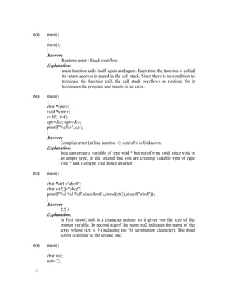 60)   main()
      {
      main();
      }
      Answer:
              Runtime error : Stack overflow.
      Explanation:
              main function calls itself again and again. Each time the function is called
              its return address is stored in the call stack. Since there is no condition to
              terminate the function call, the call stack overflows at runtime. So it
              terminates the program and results in an error.

61)   main()
      {
      char *cptr,c;
      void *vptr,v;
      c=10; v=0;
      cptr=&c; vptr=&v;
      printf("%c%v",c,v);
      }
      Answer:
              Compiler error (at line number 4): size of v is Unknown.
      Explanation:
              You can create a variable of type void * but not of type void, since void is
              an empty type. In the second line you are creating variable vptr of type
              void * and v of type void hence an error.

62)   main()
      {
      char *str1="abcd";
      char str2[]="abcd";
      printf("%d %d %d",sizeof(str1),sizeof(str2),sizeof("abcd"));
      }
      Answer:
              255
      Explanation:
              In first sizeof, str1 is a character pointer so it gives you the size of the
              pointer variable. In second sizeof the name str2 indicates the name of the
              array whose size is 5 (including the '0' termination character). The third
              sizeof is similar to the second one.

63)   main()
      {
      char not;
      not=!2;

33
 