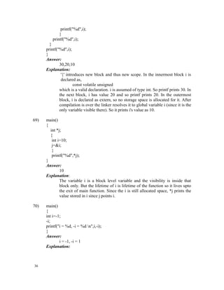 printf("%d",i);
              }
          printf("%d",i);
        }
      printf("%d",i);
      }
      Answer:
              30,20,10
      Explanation:
               '{' introduces new block and thus new scope. In the innermost block i is
               declared as,
                       const volatile unsigned
              which is a valid declaration. i is assumed of type int. So printf prints 30. In
              the next block, i has value 20 and so printf prints 20. In the outermost
              block, i is declared as extern, so no storage space is allocated for it. After
              compilation is over the linker resolves it to global variable i (since it is the
              only variable visible there). So it prints i's value as 10.

69)   main()
      {
        int *j;
        {
         int i=10;
         j=&i;
         }
         printf("%d",*j);
      }
      Answer:
              10
      Explanation:
              The variable i is a block level variable and the visibility is inside that
              block only. But the lifetime of i is lifetime of the function so it lives upto
              the exit of main function. Since the i is still allocated space, *j prints the
              value stored in i since j points i.

70)   main()
      {
      int i=-1;
      -i;
      printf("i = %d, -i = %d n",i,-i);
      }
      Answer:
              i = -1, -i = 1
      Explanation:



36
 
