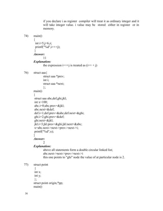 if you declare i as register compiler will treat it as ordinary integer and it
             will take integer value. i value may be stored either in register or in
             memory.

74)   main()
      {
        int i=5,j=6,z;
        printf("%d",i+++j);
       }
      Answer:
               11
      Explanation:
               the expression i+++j is treated as (i++ + j)

76)   struct aaa{
               struct aaa *prev;
               int i;
               struct aaa *next;
               };
      main()
      {
       struct aaa abc,def,ghi,jkl;
       int x=100;
       abc.i=0;abc.prev=&jkl;
       abc.next=&def;
       def.i=1;def.prev=&abc;def.next=&ghi;
       ghi.i=2;ghi.prev=&def;
       ghi.next=&jkl;
       jkl.i=3;jkl.prev=&ghi;jkl.next=&abc;
       x=abc.next->next->prev->next->i;
       printf("%d",x);
      }
      Answer:
               2
      Explanation:
               above all statements form a double circular linked list;
               abc.next->next->prev->next->i
               this one points to "ghi" node the value of at particular node is 2.

77)   struct point
       {
       int x;
       int y;
       };
      struct point origin,*pp;
      main()

38
 