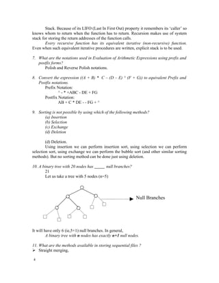 Stack. Because of its LIFO (Last In First Out) property it remembers its ‘caller’ so
knows whom to return when the function has to return. Recursion makes use of system
stack for storing the return addresses of the function calls.
        Every recursive function has its equivalent iterative (non-recursive) function.
Even when such equivalent iterative procedures are written, explicit stack is to be used.

7. What are the notations used in Evaluation of Arithmetic Expressions using prefix and
   postfix forms?
      Polish and Reverse Polish notations.

8. Convert the expression ((A + B) * C – (D – E) ^ (F + G)) to equivalent Prefix and
   Postfix notations.
      Prefix Notation:
              ^ - * +ABC - DE + FG
      Postfix Notation:
              AB + C * DE - - FG + ^

9. Sorting is not possible by using which of the following methods?
      (a) Insertion
      (b) Selection
      (c) Exchange
      (d) Deletion

        (d) Deletion.
        Using insertion we can perform insertion sort, using selection we can perform
selection sort, using exchange we can perform the bubble sort (and other similar sorting
methods). But no sorting method can be done just using deletion.

10. A binary tree with 20 nodes has        null branches?
       21
       Let us take a tree with 5 nodes (n=5)




                                                             Null Branches




It will have only 6 (ie,5+1) null branches. In general,
         A binary tree with n nodes has exactly n+1 null nodes.

11. What are the methods available in storing sequential files ?
 Straight merging,

4
 