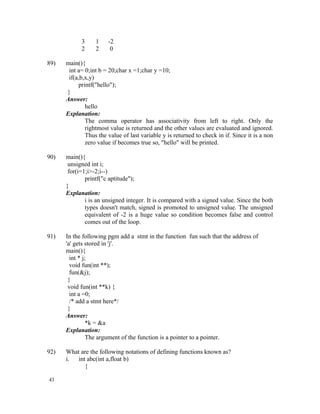 3     1    -2
            2     2     0

89)   main(){
       int a= 0;int b = 20;char x =1;char y =10;
       if(a,b,x,y)
           printf("hello");
      }
      Answer:
              hello
      Explanation:
              The comma operator has associativity from left to right. Only the
              rightmost value is returned and the other values are evaluated and ignored.
              Thus the value of last variable y is returned to check in if. Since it is a non
              zero value if becomes true so, "hello" will be printed.

90)   main(){
       unsigned int i;
       for(i=1;i>-2;i--)
              printf("c aptitude");
      }
      Explanation:
              i is an unsigned integer. It is compared with a signed value. Since the both
              types doesn't match, signed is promoted to unsigned value. The unsigned
              equivalent of -2 is a huge value so condition becomes false and control
              comes out of the loop.

91)   In the following pgm add a stmt in the function fun such that the address of
      'a' gets stored in 'j'.
      main(){
        int * j;
        void fun(int **);
        fun(&j);
       }
       void fun(int **k) {
        int a =0;
        /* add a stmt here*/
       }
      Answer:
                *k = &a
      Explanation:
                The argument of the function is a pointer to a pointer.

92)   What are the following notations of defining functions known as?
      i.  int abc(int a,float b)
             {

43
 