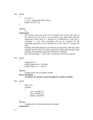 138)   main()
       {
                int i=4,j=7;
                j = j || i++ && printf("YOU CAN");
                printf("%d %d", i, j);
       }

       Answer:
             41
       Explanation:
             The boolean expression needs to be evaluated only till the truth value of
             the expression is not known. j is not equal to zero itself means that the
             expression’s truth value is 1. Because it is followed by || and true ||
             (anything) => true where (anything) will not be evaluated. So the
             remaining expression is not evaluated and so the value of i remains the
             same.
             Similarly when && operator is involved in an expression, when any of the
             operands become false, the whole expression’s truth value becomes false
             and hence the remaining expression will not be evaluated.
             false && (anything) => false where (anything) will not be evaluated.

139)   main()
       {
                register int a=2;
                printf("Address of a = %d",&a);
                printf("Value of a = %d",a);
       }
       Answer:
              Compier Error: '&' on register variable
       Rule to Remember:
               & (address of ) operator cannot be applied on register variables.

140)   main()
       {
                float i=1.5;
                switch(i)
                {
                        case 1: printf("1");
                        case 2: printf("2");
                        default : printf("0");
                }
       }
       Answer:
             Compiler Error: switch expression not integral
       Explanation:

61
 
