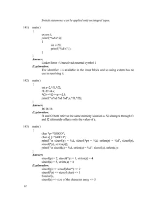 Switch statements can be applied only to integral types.

141)   main()
       {
                extern i;
                printf("%dn",i);
                {
                        int i=20;
                        printf("%dn",i);
                }
       }
       Answer:
             Linker Error : Unresolved external symbol i
       Explanation:
             The identifier i is available in the inner block and so using extern has no
             use in resolving it.

142)   main()
       {
                int a=2,*f1,*f2;
                f1=f2=&a;
                *f2+=*f2+=a+=2.5;
                printf("n%d %d %d",a,*f1,*f2);
       }
       Answer:
             16 16 16
       Explanation:
             f1 and f2 both refer to the same memory location a. So changes through f1
             and f2 ultimately affects only the value of a.

143)   main()
       {
                char *p="GOOD";
                char a[ ]="GOOD";
                printf("n sizeof(p) = %d, sizeof(*p) = %d, strlen(p) = %d", sizeof(p),
                sizeof(*p), strlen(p));
                printf("n sizeof(a) = %d, strlen(a) = %d", sizeof(a), strlen(a));
       }
       Answer:
             sizeof(p) = 2, sizeof(*p) = 1, strlen(p) = 4
             sizeof(a) = 5, strlen(a) = 4
       Explanation:
             sizeof(p) => sizeof(char*) => 2
             sizeof(*p) => sizeof(char) => 1
             Similarly,
             sizeof(a) => size of the character array => 5

62
 