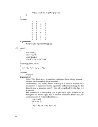 *(*(j+p)+i),*(*(i+p)+j),*(*(p+j)+i));
             }
       }
       Answer:
                      1     1     1    1
                      2     4     2    4
                      3     7     3    7
                      4     2     4    2
                      5     5     5    5
                      6     8     6    8
                      7     3     7    3
                      8     6     8    6
                      9     9     9    9
       Explanation:
             *(*(p+i)+j) is equivalent to p[i][j].

147)   main()
       {
                void swap();
                int x=10,y=8;
                swap(&x,&y);
                printf("x=%d y=%d",x,y);
       }
       void swap(int *a, int *b)
       {
         *a ^= *b, *b ^= *a, *a ^= *b;
       }
       Answer:
              x=10 y=8
       Explanation:
              Using ^ like this is a way to swap two variables without using a temporary
              variable and that too in a single statement.
              Inside main(), void swap(); means that swap is a function that may take
              any number of arguments (not no arguments) and returns nothing. So this
              doesn’t issue a compiler error by the call swap(&x,&y); that has two
              arguments.
              This convention is historically due to pre-ANSI style (referred to as
              Kernighan and Ritchie style) style of function declaration. In that style, the
              swap function will be defined as follows,
                      void swap()
                      int *a, int *b
                      {
                        *a ^= *b, *b ^= *a, *a ^= *b;
                      }



64
 