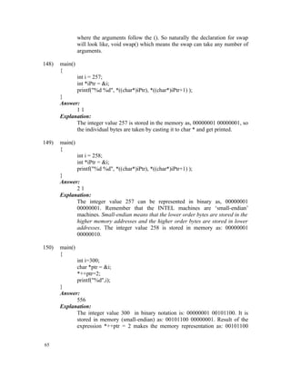 where the arguments follow the (). So naturally the declaration for swap
                will look like, void swap() which means the swap can take any number of
                arguments.

148)   main()
       {
                int i = 257;
                int *iPtr = &i;
                printf("%d %d", *((char*)iPtr), *((char*)iPtr+1) );
       }
       Answer:
             11
       Explanation:
             The integer value 257 is stored in the memory as, 00000001 00000001, so
             the individual bytes are taken by casting it to char * and get printed.

149)   main()
       {
                int i = 258;
                int *iPtr = &i;
                printf("%d %d", *((char*)iPtr), *((char*)iPtr+1) );
       }
       Answer:
             21
       Explanation:
             The integer value 257 can be represented in binary as, 00000001
             00000001. Remember that the INTEL machines are ‘small-endian’
             machines. Small-endian means that the lower order bytes are stored in the
             higher memory addresses and the higher order bytes are stored in lower
             addresses. The integer value 258 is stored in memory as: 00000001
             00000010.

150)   main()
       {
                int i=300;
                char *ptr = &i;
                *++ptr=2;
                printf("%d",i);
       }
       Answer:
             556
       Explanation:
             The integer value 300 in binary notation is: 00000001 00101100. It is
             stored in memory (small-endian) as: 00101100 00000001. Result of the
             expression *++ptr = 2 makes the memory representation as: 00101100


65
 