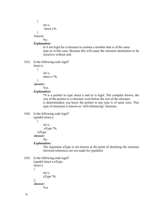 {
              int x;
               struct a b;
         }
       Answer:
             No
       Explanation:
             Is it not legal for a structure to contain a member that is of the same
             type as in this case. Because this will cause the structure declaration to be
             recursive without end.

163)   Is the following code legal?
       struct a
          {
                int x;
                struct a *b;
          }
       Answer:
                Yes.
       Explanation:
                *b is a pointer to type struct a and so is legal. The compiler knows, the
                size of the pointer to a structure even before the size of the structure
                is determined(as you know the pointer to any type is of same size). This
                type of structures is known as ‘self-referencing’ structure.

164)   Is the following code legal?
       typedef struct a
          {
               int x;
                aType *b;
          }aType
       Answer:
               No
       Explanation:
               The typename aType is not known at the point of declaring the structure
               (forward references are not made for typedefs).

165)   Is the following code legal?
       typedef struct a aType;
       struct a
       {
                int x;
                aType *b;
       };
       Answer:
                Yes

70
 