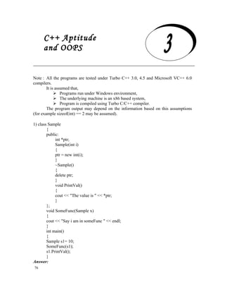 C++ Aptitude
      and OOPS

     C++ Aptitude and OOPS
Note : All the programs are tested under Turbo C++ 3.0, 4.5 and Microsoft VC++ 6.0
compilers.
        It is assumed that,
              Programs run under Windows environment,
              The underlying machine is an x86 based system,
              Program is compiled using Turbo C/C++ compiler.
        The program output may depend on the information based on this assumptions
(for example sizeof(int) == 2 may be assumed).

1) class Sample
        {
        public:
             int *ptr;
             Sample(int i)
             {
             ptr = new int(i);
             }
             ~Sample()
             {
             delete ptr;
             }
             void PrintVal()
             {
             cout << "The value is " << *ptr;
             }
        };
        void SomeFunc(Sample x)
        {
        cout << "Say i am in someFunc " << endl;
        }
        int main()
        {
        Sample s1= 10;
        SomeFunc(s1);
        s1.PrintVal();
        }
Answer:
76
 